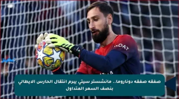 صفقة صفقة دوناروما.. مانشستر سيتي يبرم انتقال الحارس الإيطالي بنصف السعر المتداول